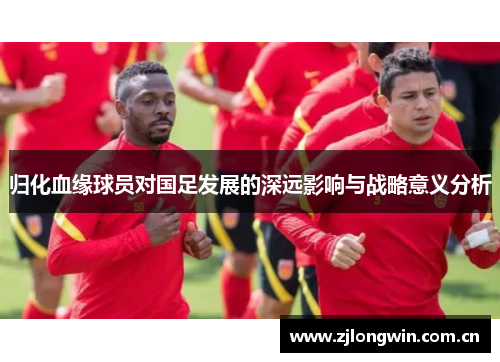 归化血缘球员对国足发展的深远影响与战略意义分析 归化血缘球员对国足发展的深远影响与战略意义分析